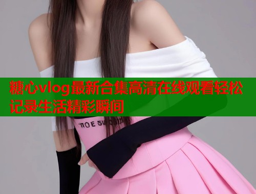 糖心vlog最新合集高清在线观看轻松记录生活精彩瞬间  第1张