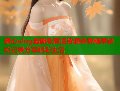 糖心vlog最新款高清资源免费畅享轻松记录分享精彩生活