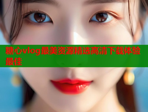 糖心vlog最美资源精选高清下载体验最佳