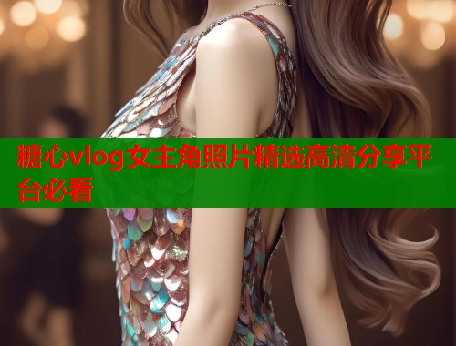 糖心vlog女主角照片精选高清分享平台必看