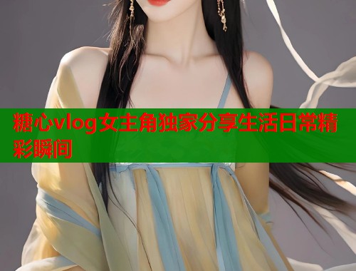 糖心vlog女主角独家分享生活日常精彩瞬间