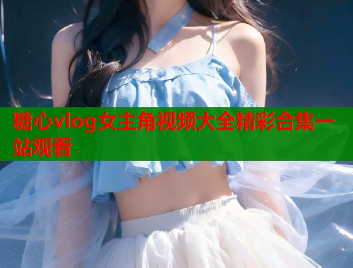 糖心vlog女主角视频大全精彩合集一站观看