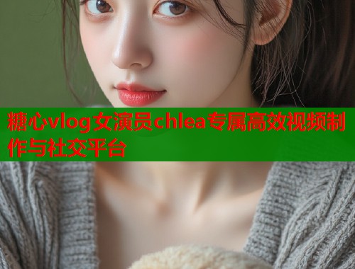 糖心vlog女演员chlea专属高效视频制作与社交平台