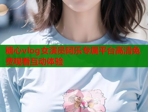 糖心vlog女演员阿乐专属平台高清免费观看互动体验