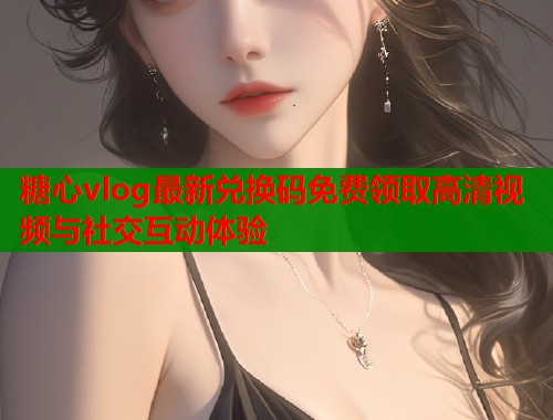 糖心vlog最新兑换码免费领取高清视频与社交互动体验