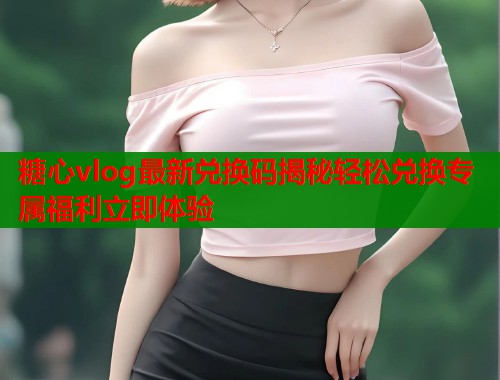 糖心vlog最新兑换码揭秘轻松兑换专属福利立即体验