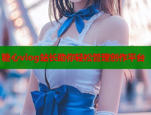 糖心vlog站长助你轻松管理创作平台
