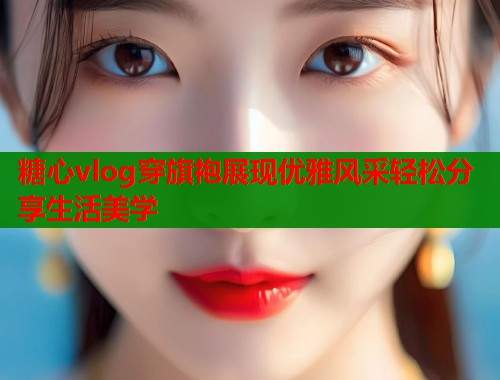 糖心vlog穿旗袍展现优雅风采轻松分享生活美学  第2张
