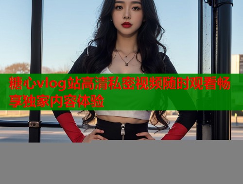 糖心vlog站高清私密视频随时观看畅享独家内容体验