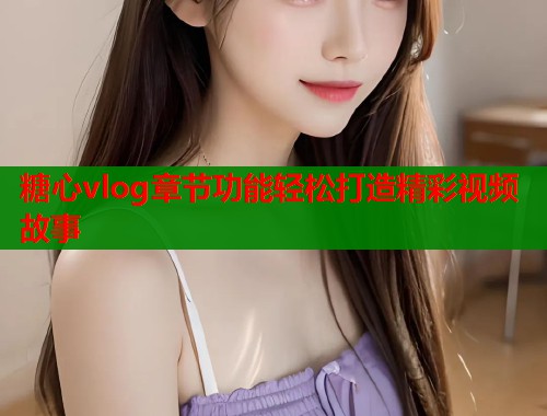 糖心vlog章节功能轻松打造精彩视频故事