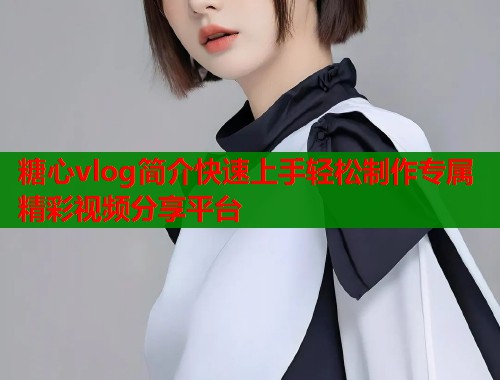 糖心vlog简介快速上手轻松制作专属精彩视频分享平台
