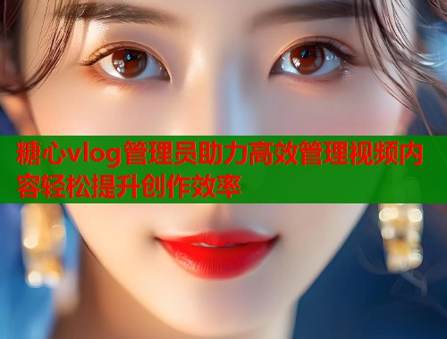 糖心vlog管理员助力高效管理视频内容轻松提升创作效率