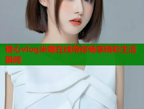 糖心vlog米娜在线带你畅享精彩生活瞬间