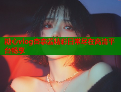 糖心vlog杏奈酱精彩日常尽在高清平台畅享