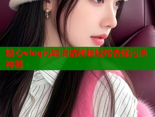 糖心vlog污垢清洁秘籍轻松去除污渍神器