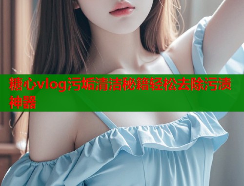 糖心vlog污垢清洁秘籍轻松去除污渍神器  第2张