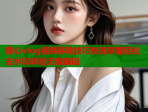 糖心vlog视频移除技巧快速掌握轻松去水印体验无痕编辑