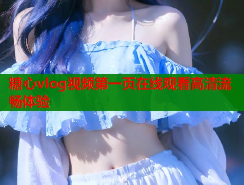 糖心vlog视频第一页在线观看高清流畅体验