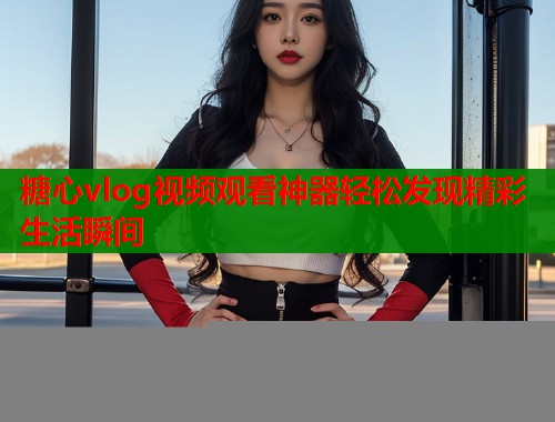 糖心vlog视频观看神器轻松发现精彩生活瞬间
