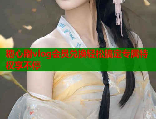 糖心刷vlog会员兑换轻松搞定专属特权享不停
