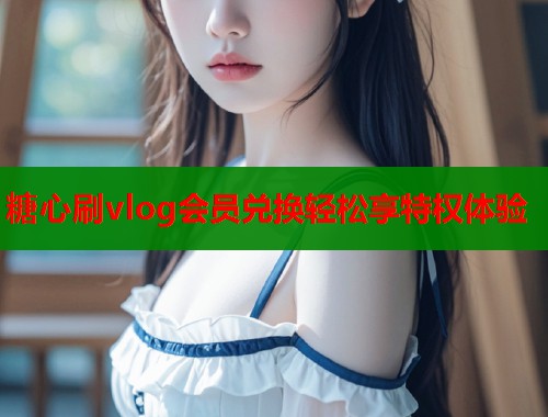 糖心刷vlog会员兑换轻松享特权体验