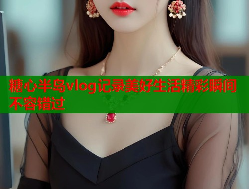 糖心半岛vlog记录美好生活精彩瞬间不容错过