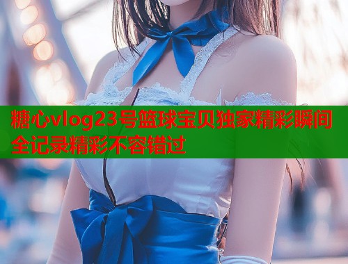 糖心vlog23号篮球宝贝独家精彩瞬间全记录精彩不容错过