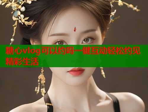 糖心vlog可以约吗一键互动轻松约见精彩生活