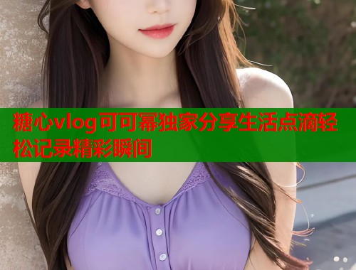 糖心vlog可可幂独家分享生活点滴轻松记录精彩瞬间