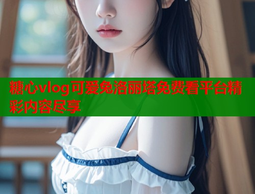 糖心vlog可爱兔洛丽塔免费看平台精彩内容尽享