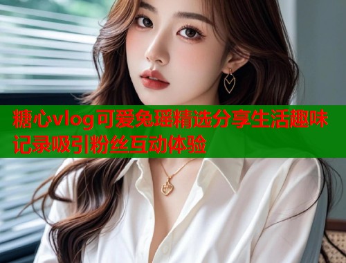 糖心vlog可爱兔瑶精选分享生活趣味记录吸引粉丝互动体验