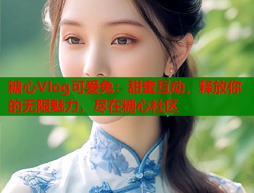 糖心Vlog可爱兔：甜蜜互动，释放你的无限魅力，尽在糖心社区