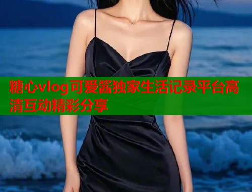 糖心vlog可爱酱独家生活记录平台高清互动精彩分享
