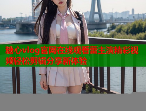 糖心vlog官网在线观看蕾主演精彩视频轻松剪辑分享新体验