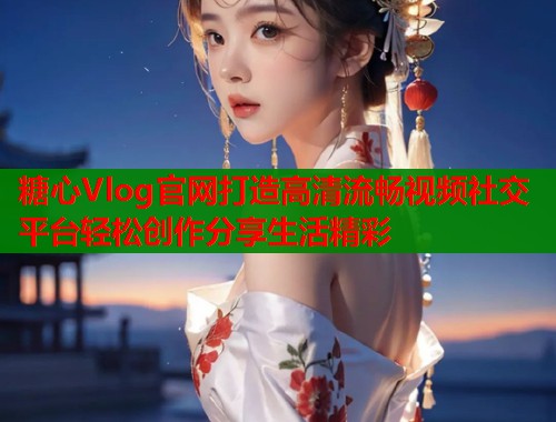 糖心Vlog官网打造高清流畅视频社交平台轻松创作分享生活精彩