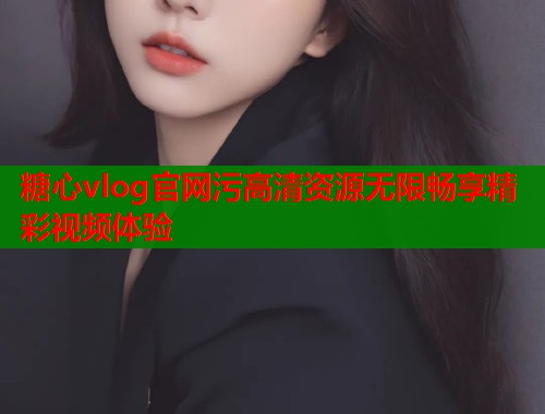 糖心vlog官网污高清资源无限畅享精彩视频体验