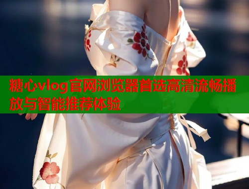 糖心vlog官网浏览器首选高清流畅播放与智能推荐体验
