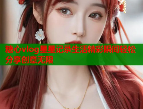 糖心vlog星星记录生活精彩瞬间轻松分享创意无限