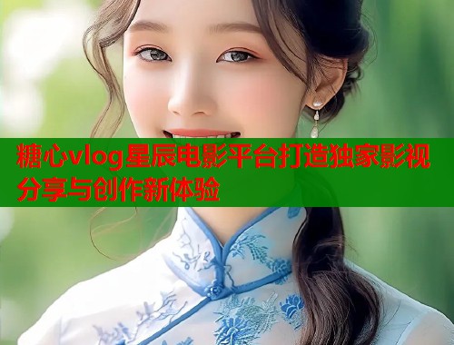 糖心vlog星辰电影平台打造独家影视分享与创作新体验