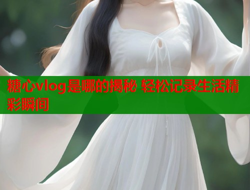 糖心vlog是哪的揭秘 轻松记录生活精彩瞬间