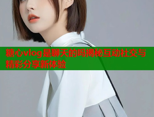 糖心vlog是聊天的吗揭秘互动社交与精彩分享新体验  第2张