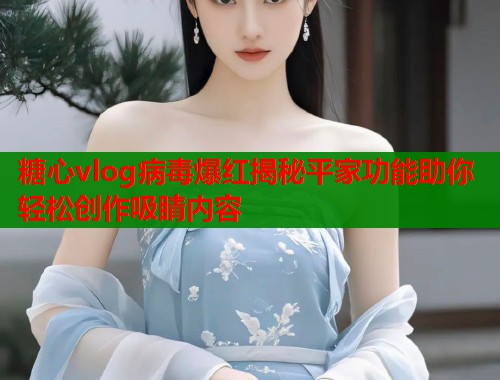 糖心vlog病毒爆红揭秘平家功能助你轻松创作吸睛内容