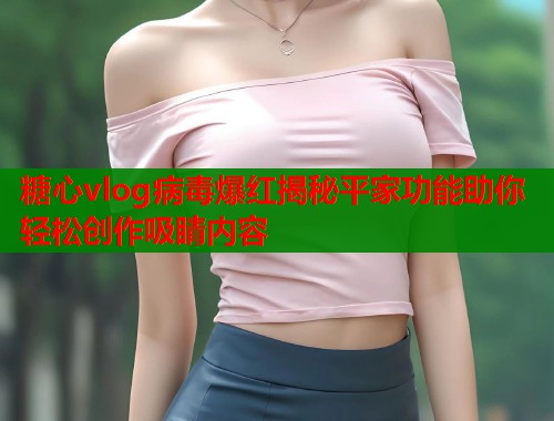 糖心vlog病毒爆红揭秘平家功能助你轻松创作吸睛内容  第2张