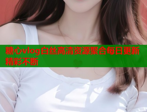 糖心vlog白丝高清资源聚合每日更新精彩不断