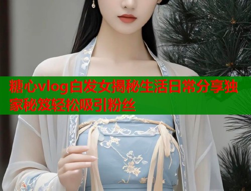 糖心vlog白发女揭秘生活日常分享独家秘笈轻松吸引粉丝