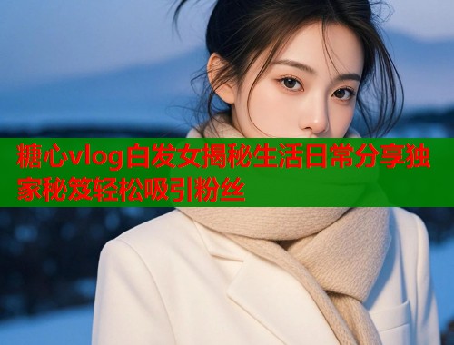 糖心vlog白发女揭秘生活日常分享独家秘笈轻松吸引粉丝  第2张