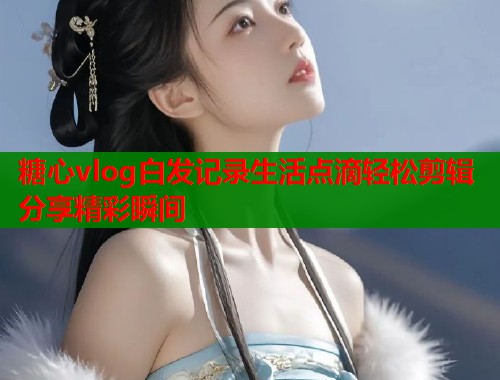 糖心vlog白发记录生活点滴轻松剪辑分享精彩瞬间