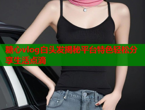 糖心vlog白头发揭秘平台特色轻松分享生活点滴  第1张