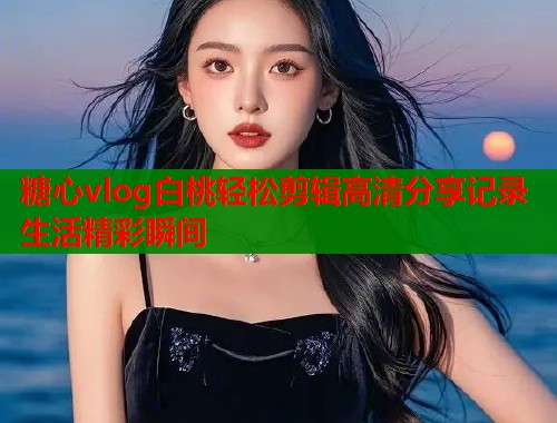 糖心vlog白桃轻松剪辑高清分享记录生活精彩瞬间