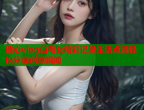 糖心vlog白毛女精彩记录生活点滴轻松分享创意瞬间